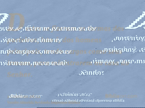 Destes se fizeram as turmas dos porteiros, isto é, dos homens principais, tendo cargos como seus irmaos, para ministrarem na casa do Senhor.