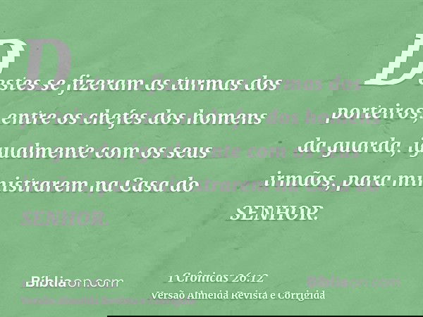 Destes se fizeram as turmas dos porteiros, entre os chefes dos homens da guarda, igualmente com os seus irmãos, para ministrarem na Casa do SENHOR.