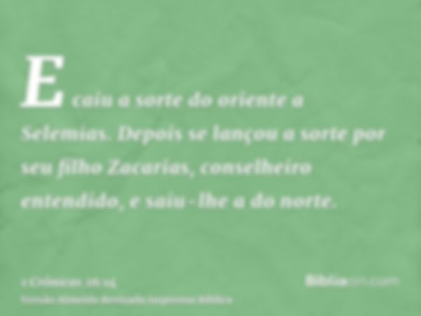 E caiu a sorte do oriente a Selemias. Depois se lançou a sorte por seu filho Zacarias, conselheiro entendido, e saiu-lhe a do norte.