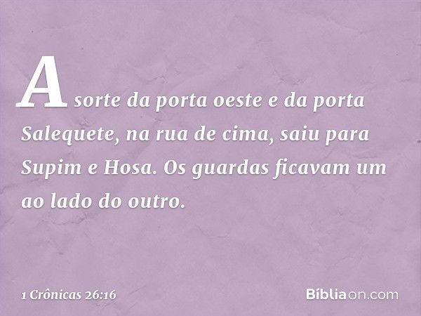 A sorte da porta oeste e da porta Salequete, na rua de cima, saiu para Supim e Hosa. Os guardas ficavam um ao lado do outro. -- 1 Crônicas 26:16