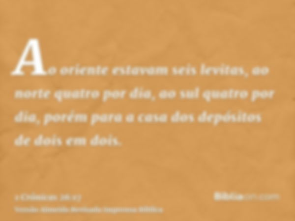 Ao oriente estavam seis levitas, ao norte quatro por dia, ao sul quatro por dia, porém para a casa dos depósitos de dois em dois.