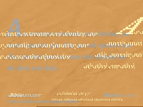 Ao oriente estavam seis levitas, ao norte quatro por dia, ao sul quatro por dia, porém para a casa dos depósitos de dois em dois.