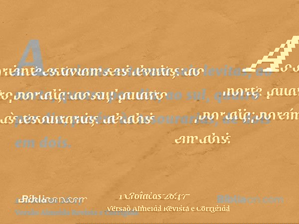 Ao oriente estavam seis levitas; ao norte, quatro por dia; ao sul, quatro por dia; porém às tesourarias, de dois em dois.