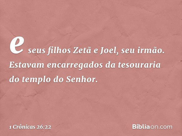 e seus filhos Zetã e Joel, seu irmão. Estavam encarregados da tesouraria do templo do Senhor. -- 1 Crônicas 26:22