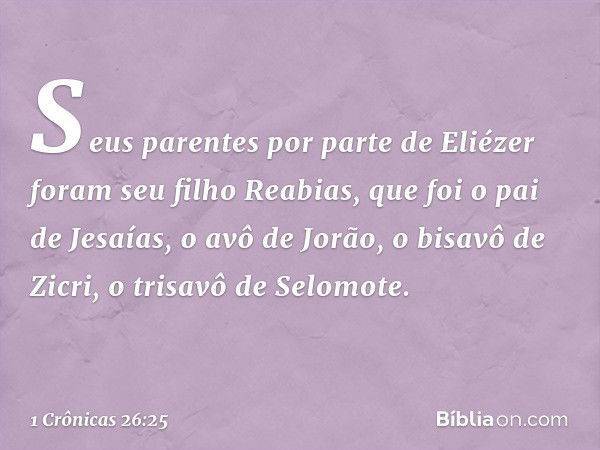 Seus parentes por parte de Eliézer foram seu filho Reabias, que foi o pai de Jesaías, o avô de Jorão, o bisavô de Zicri, o trisavô de Selomote. -- 1 Crônicas 26