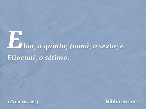 Elão, o quinto;
Joanã, o sexto;
e Elioenai, o sétimo. -- 1 Crônicas 26:3