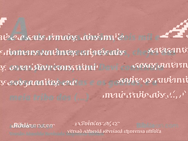 A ele e a seus irmãos, dois mil e setecentos homens valentes, chefes das casas paternas, o rei Davi constituiu sobre os rubenitas e os gaditas, e a meia tribo d