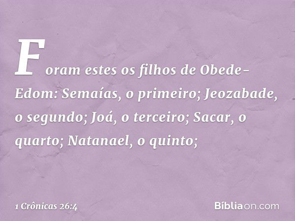 Foram estes os filhos de Obede-Edom:
Semaías, o primeiro;
Jeozabade, o segundo;
Joá, o terceiro;
Sacar, o quarto;
Natanael, o quinto; -- 1 Crônicas 26:4