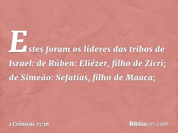 Estes foram os líderes das tribos de Israel:
de Rúben: Eliézer, filho de Zicri;
de Simeão: Sefatias, filho de Maaca; -- 1 Crônicas 27:16