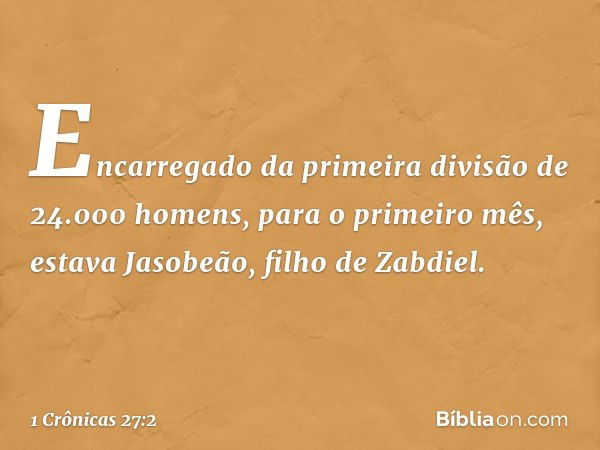 Encarregado da primeira divisão de 24.000 homens, para o primeiro mês, estava Jasobeão, filho de Zabdiel. -- 1 Crônicas 27:2