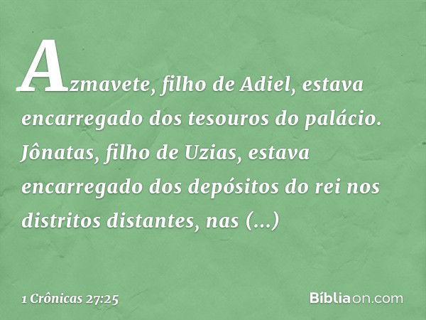 Azmavete, filho de Adiel, estava encarregado dos tesouros do palácio.
Jônatas, filho de Uzias, estava encarregado dos depósitos do rei nos distritos distantes, 