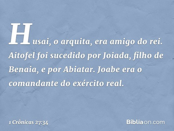 Husai, o arquita, era amigo do rei.
Aitofel foi sucedido por Joiada, filho de Benaia, e por Abiatar.
Joabe era o comandante do exército real. -- 1 Crônicas 27:3