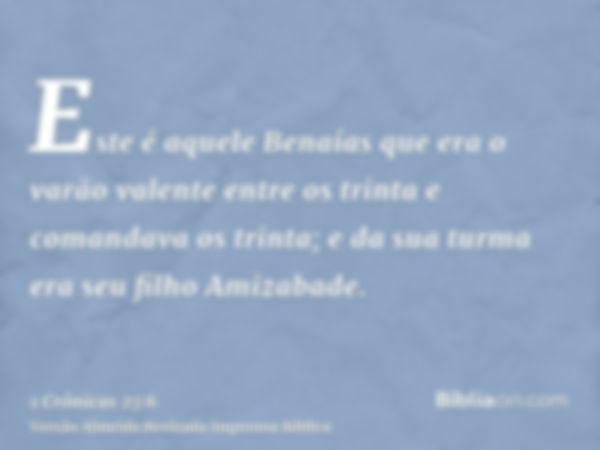 Este é aquele Benaías que era o varão valente entre os trinta e comandava os trinta; e da sua turma era seu filho Amizabade.