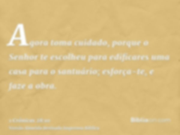 Agora toma cuidado, porque o Senhor te escolheu para edificares uma casa para o santuário; esforça-te, e faze a obra.