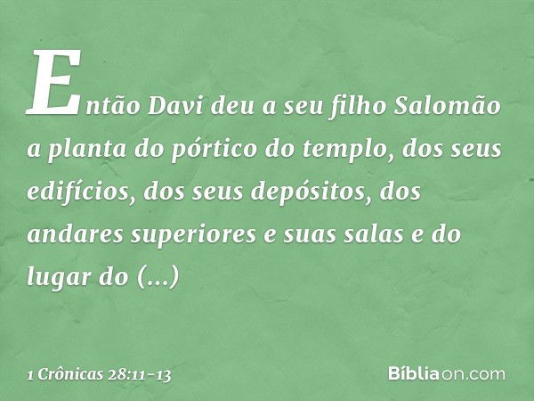 Então Davi deu a seu filho Salomão a planta do pórtico do templo, dos seus edifícios, dos seus depósitos, dos andares superiores e suas salas e do lugar do prop