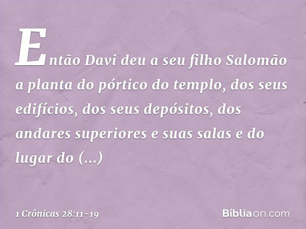 Então Davi deu a seu filho Salomão a planta do pórtico do templo, dos seus edifícios, dos seus depósitos, dos andares superiores e suas salas e do lugar do prop