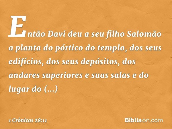 Então Davi deu a seu filho Salomão a planta do pórtico do templo, dos seus edifícios, dos seus depósitos, dos andares superiores e suas salas e do lugar do prop