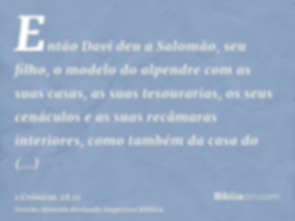 Então Davi deu a Salomão, seu filho, o modelo do alpendre com as suas casas, as suas tesourarias, os seus cenáculos e as suas recâmaras interiores, como também 