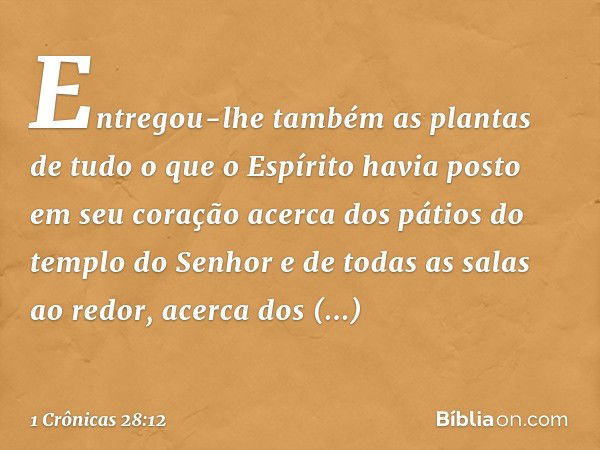 Entregou-lhe também as plantas de tudo o que o Espírito havia posto em seu coração acerca dos pátios do templo do Senhor e de todas as salas ao redor, acerca do