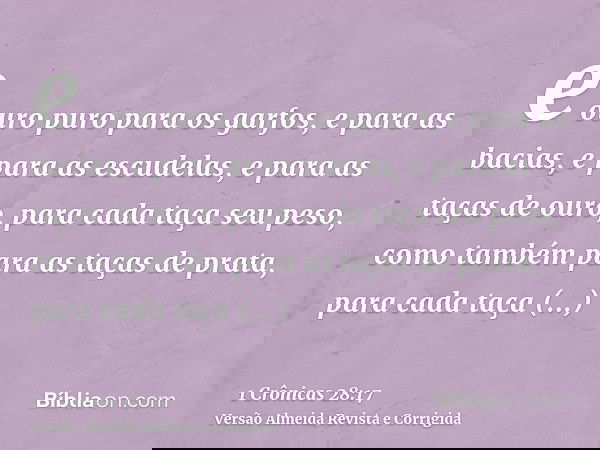e ouro puro para os garfos, e para as bacias, e para as escudelas, e para as taças de ouro, para cada taça seu peso, como também para as taças de prata, para ca