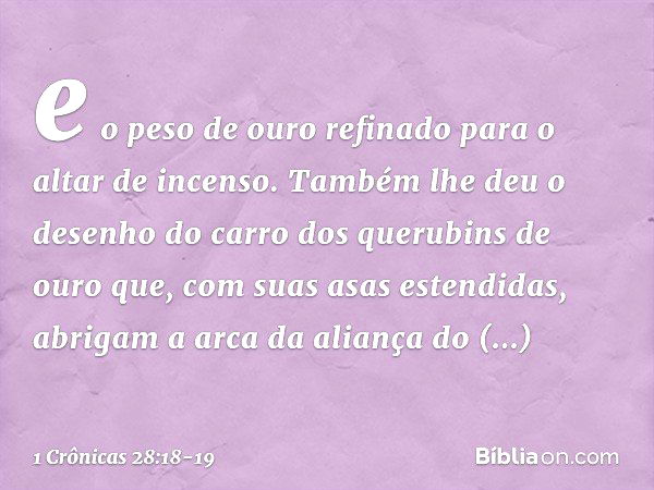 e o peso de ouro refinado para o altar de incenso. Também lhe deu o desenho do carro dos querubins de ouro que, com suas asas estendidas, abrigam a arca da alia
