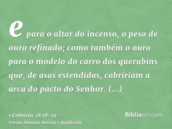 e para o altar do incenso, o peso de ouro refinado; como também o ouro para o modelo do carro dos querubins que, de asas estendidas, cobririam a arca do pacto d