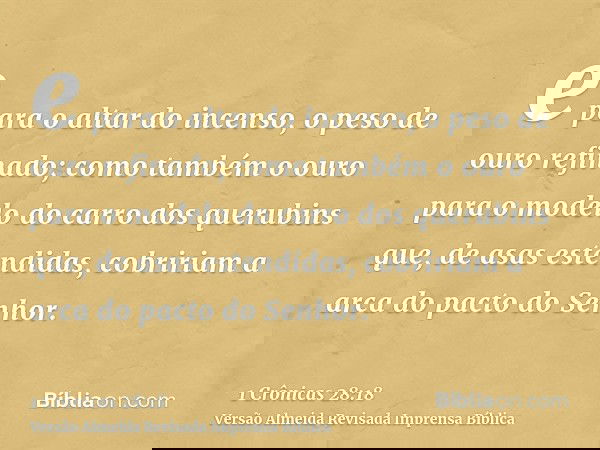 e para o altar do incenso, o peso de ouro refinado; como também o ouro para o modelo do carro dos querubins que, de asas estendidas, cobririam a arca do pacto d