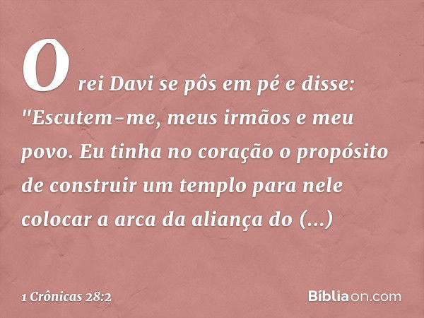 O rei Davi se pôs em pé e disse: "Escutem-me, meus irmãos e meu povo. Eu tinha no coração o propósito de construir um templo para nele colocar a arca da aliança