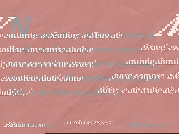 "No entanto, o Senhor, o Deus de Israel, escolheu-me entre toda a minha família para ser rei em Israel, para sempre. Ele escolheu Judá como líder, e da tribo de