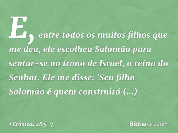 E, entre todos os muitos filhos que me deu, ele escolheu Salomão para sentar-se no trono de Israel, o reino do Senhor. Ele me disse: 'Seu filho Salomão é quem c