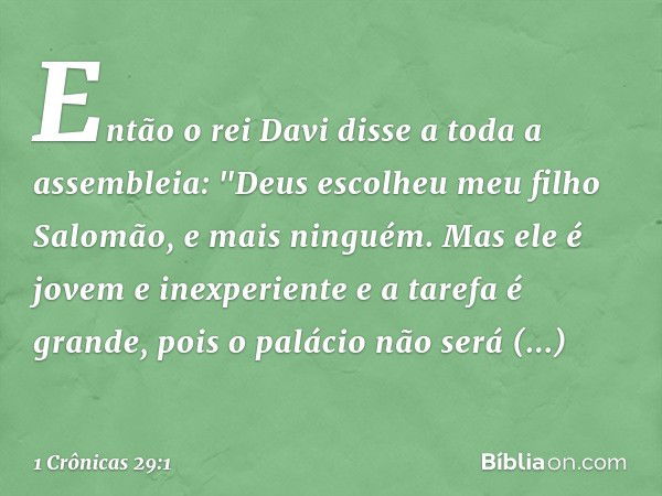 Então o rei Davi disse a toda a assembleia: "Deus escolheu meu filho Salomão, e mais ninguém. Mas ele é jovem e inexperiente e a tarefa é grande, pois o palácio