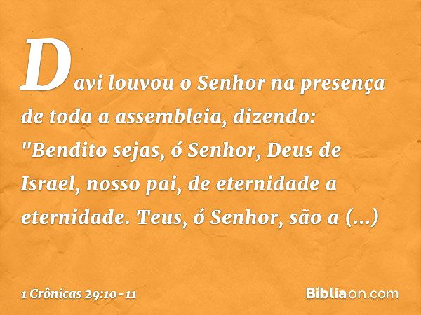 Davi louvou o Senhor na presença de toda a assembleia, dizendo:
"Bendito sejas, ó Senhor,
Deus de Israel, nosso pai,
de eternidade a eternidade. Teus, ó Senhor,