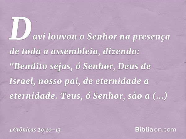 Davi louvou o Senhor na presença de toda a assembleia, dizendo:
"Bendito sejas, ó Senhor,
Deus de Israel, nosso pai,
de eternidade a eternidade. Teus, ó Senhor,