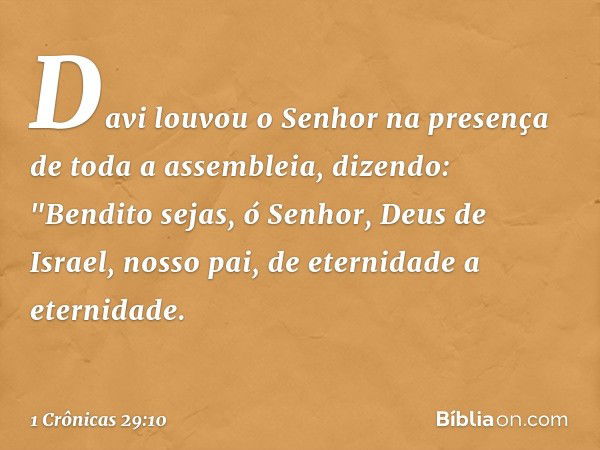 Davi louvou o Senhor na presença de toda a assembleia, dizendo:
"Bendito sejas, ó Senhor,
Deus de Israel, nosso pai,
de eternidade a eternidade. -- 1 Crônicas 2