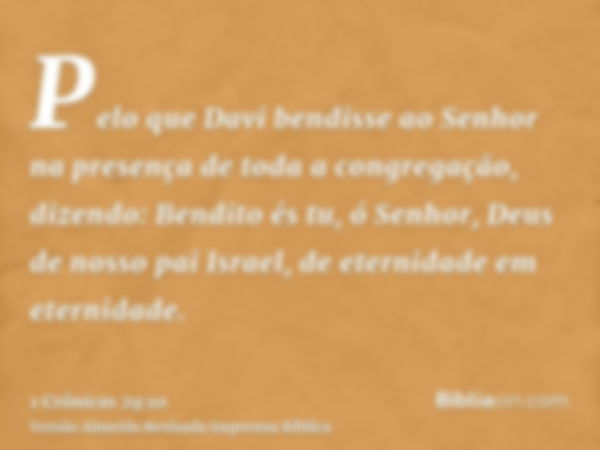 Pelo que Davi bendisse ao Senhor na presença de toda a congregação, dizendo: Bendito és tu, ó Senhor, Deus de nosso pai Israel, de eternidade em eternidade.