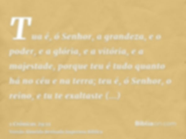 Tua é, ó Senhor, a grandeza, e o poder, e a glória, e a vitória, e a majestade, porque teu é tudo quanto há no céu e na terra; teu é, ó Senhor, o reino, e tu te