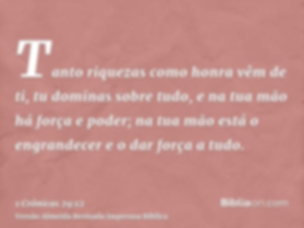 Tanto riquezas como honra vêm de ti, tu dominas sobre tudo, e na tua mão há força e poder; na tua mão está o engrandecer e o dar força a tudo.