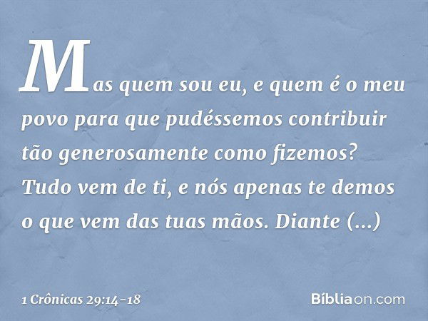 "Mas quem sou eu, e quem é o meu povo para que pudéssemos contribuir tão generosamente como fizemos? Tudo vem de ti, e nós apenas te demos o que vem das tuas mã