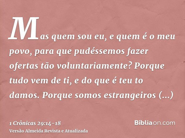 Mas quem sou eu, e quem é o meu povo, para que pudéssemos fazer ofertas tão voluntariamente? Porque tudo vem de ti, e do que é teu to damos.Porque somos estrang