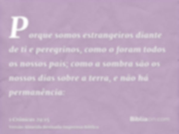 Porque somos estrangeiros diante de ti e peregrinos, como o foram todos os nossos pais; como a sombra são os nossos dias sobre a terra, e não há permanência: