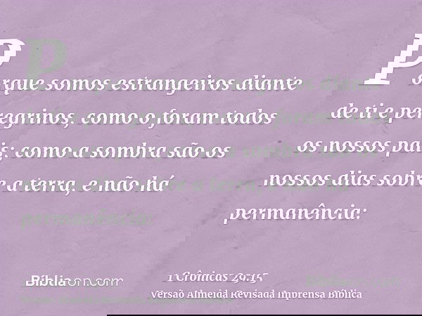 Porque somos estrangeiros diante de ti e peregrinos, como o foram todos os nossos pais; como a sombra são os nossos dias sobre a terra, e não há permanência:
