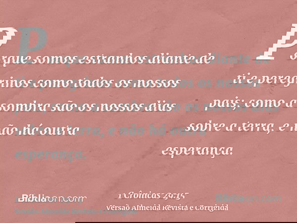 Porque somos estranhos diante de ti e peregrinos como todos os nossos pais; como a sombra são os nossos dias sobre a terra, e não há outra esperança.