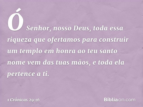 Ó Senhor, nosso Deus, toda essa riqueza que ofertamos para construir um templo em honra ao teu santo nome vem das tuas mãos, e toda ela pertence a ti. -- 1 Crôn