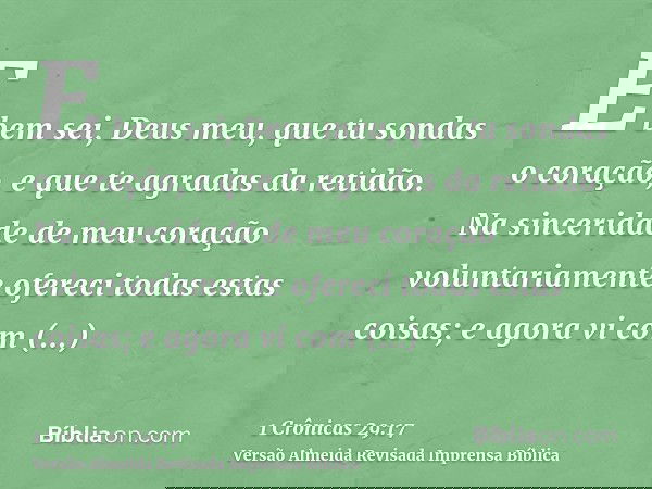 E bem sei, Deus meu, que tu sondas o coração, e que te agradas da retidão. Na sinceridade de meu coração voluntariamente ofereci todas estas coisas; e agora vi