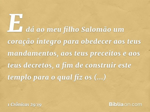 E dá ao meu filho Salomão um coração íntegro para obedecer aos teus mandamentos, aos teus preceitos e aos teus decretos, a fim de construir este templo para o q