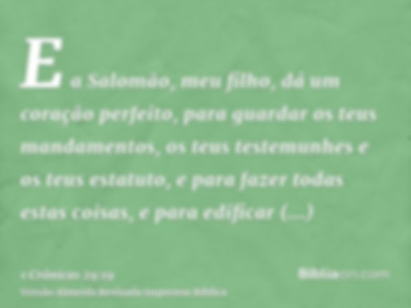 E a Salomão, meu filho, dá um coração perfeito, para guardar os teus mandamentos, os teus testemunhes e os teus estatuto, e para fazer todas estas coisas, e par