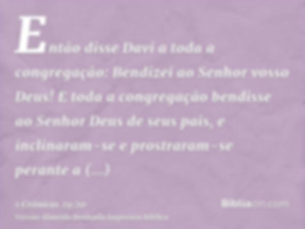 Então disse Davi a toda a congregação: Bendizei ao Senhor vosso Deus! E toda a congregação bendisse ao Senhor Deus de seus pais, e inclinaram-se e prostraram-se