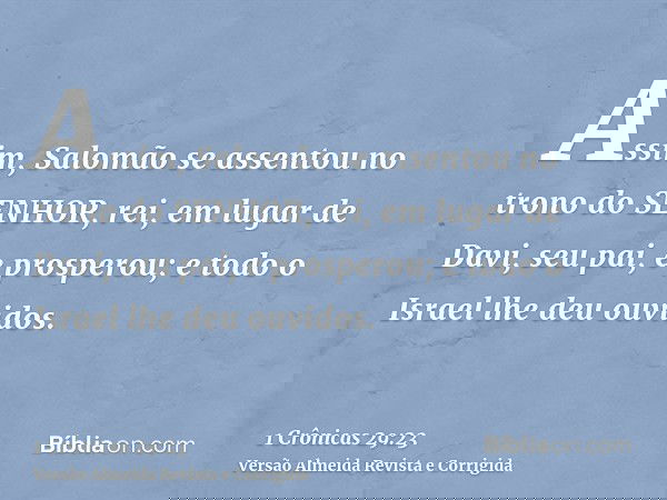 Assim, Salomão se assentou no trono do SENHOR, rei, em lugar de Davi, seu pai, e prosperou; e todo o Israel lhe deu ouvidos.