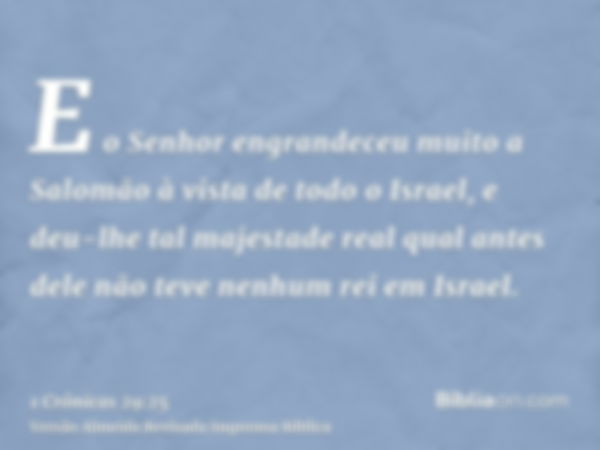 E o Senhor engrandeceu muito a Salomão à vista de todo o Israel, e deu-lhe tal majestade real qual antes dele não teve nenhum rei em Israel.