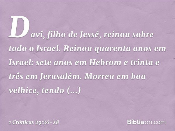 Davi, filho de Jessé, reinou sobre todo o Israel. Reinou quarenta anos em Israel: sete anos em Hebrom e trinta e três em Jerusalém. Morreu em boa velhice, tendo